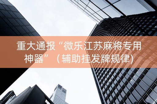 重大通报“微乐江苏麻将专用神器”（辅助挂发牌规律)
