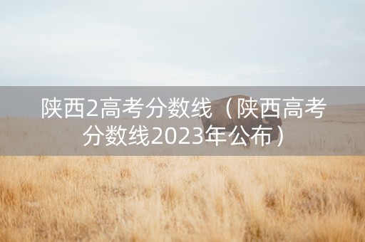 陕西2高考分数线（陕西高考分数线2023年公布）