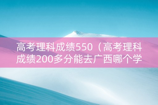 高考理科成绩550（高考理科成绩200多分能去广西哪个学校）