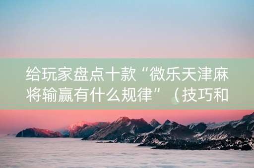 给玩家盘点十款“微乐天津麻将输赢有什么规律”（技巧和打好牌方法)