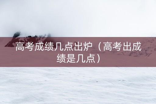 高考成绩几点出炉（高考出成绩是几点）