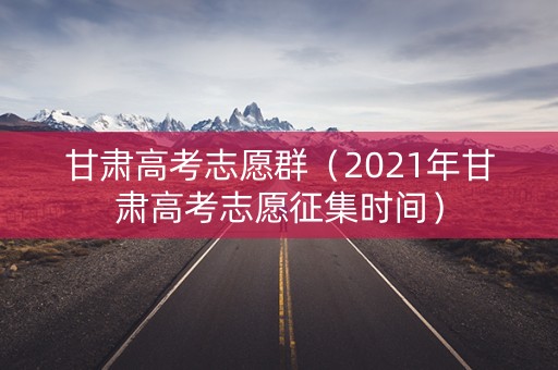 甘肃高考志愿群（2021年甘肃高考志愿征集时间）