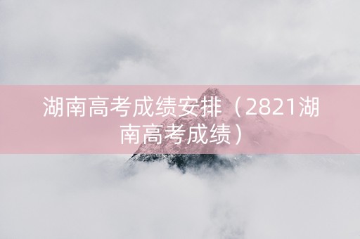 湖南高考成绩安排（2821湖南高考成绩）