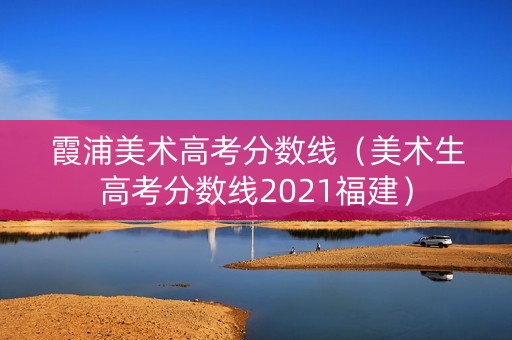 霞浦美术高考分数线（美术生高考分数线2021福建）