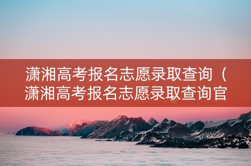 潇湘高考报名志愿录取查询（潇湘高考报名志愿录取查询官网）