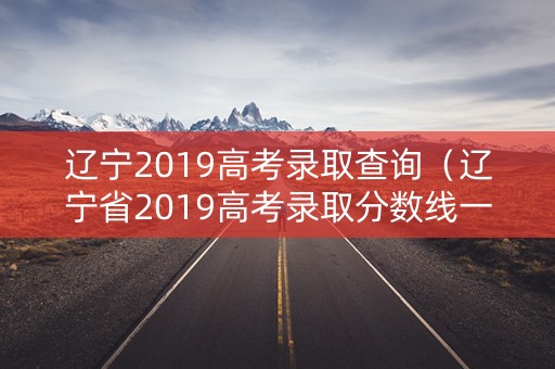 辽宁2019高考录取查询（辽宁省2019高考录取分数线一览表）