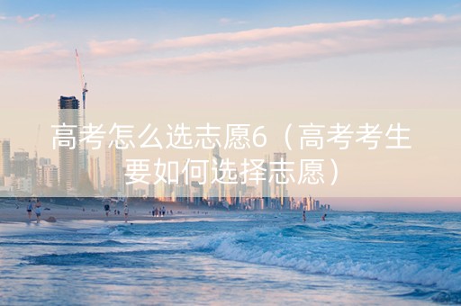 高考怎么选志愿6（高考考生要如何选择志愿）
