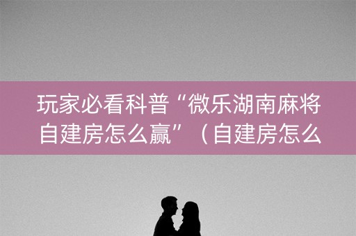 玩家必看科普“微乐湖南麻将自建房怎么赢”（自建房怎么拿好牌)