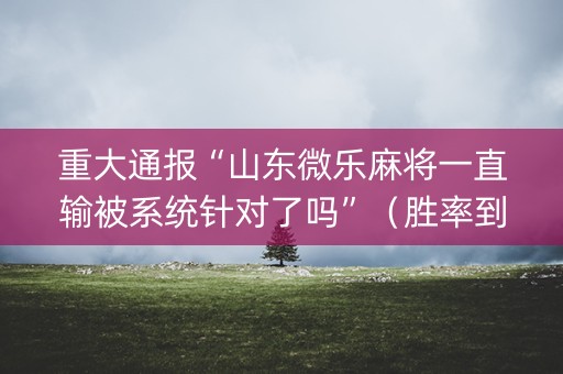 重大通报“山东微乐麻将一直输被系统针对了吗”（胜率到哪调)