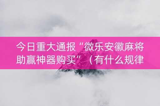 今日重大通报“微乐安徽麻将助赢神器购买”（有什么规律)
