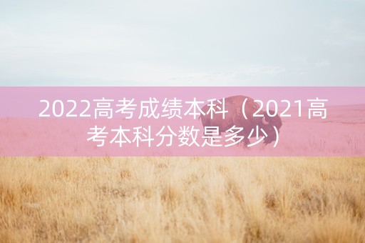 2022高考成绩本科（2021高考本科分数是多少）