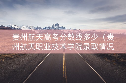贵州航天高考分数线多少（贵州航天职业技术学院录取情况查询）
