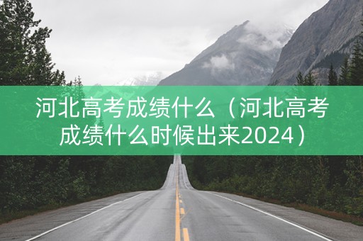 河北高考成绩什么（河北高考成绩什么时候出来2024）