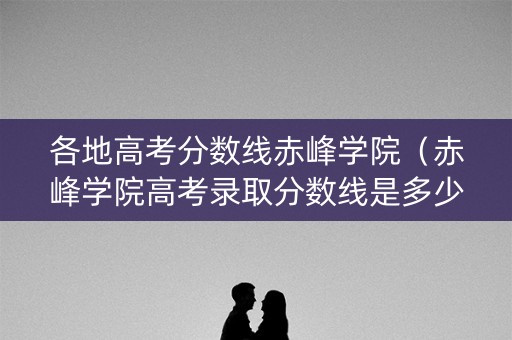 各地高考分数线赤峰学院（赤峰学院高考录取分数线是多少）