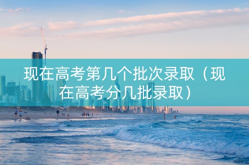 现在高考第几个批次录取（现在高考分几批录取）