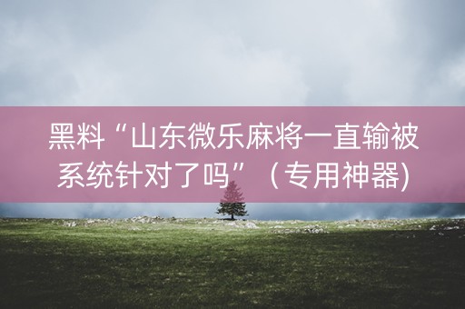 黑料“山东微乐麻将一直输被系统针对了吗”（专用神器)