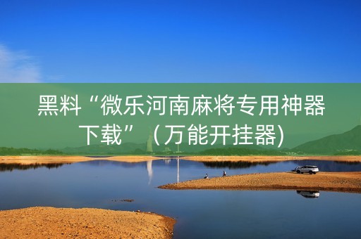 黑料“微乐河南麻将专用神器下载”（万能开挂器)