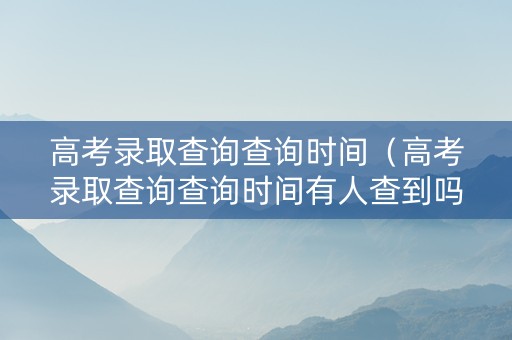 高考录取查询查询时间（高考录取查询查询时间有人查到吗）