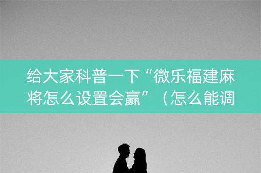 给大家科普一下“微乐福建麻将怎么设置会赢”（怎么能调好牌)