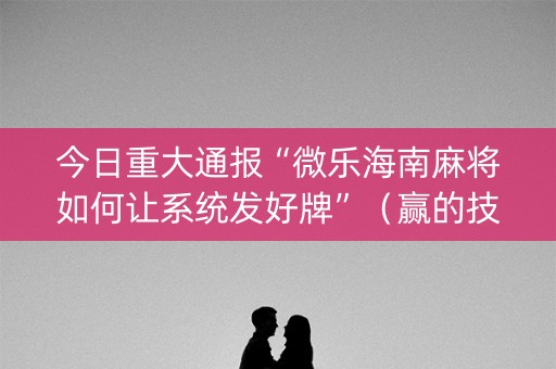 今日重大通报“微乐海南麻将如何让系统发好牌”（赢的技巧规律)