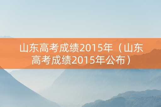 山东高考成绩2015年（山东高考成绩2015年公布）