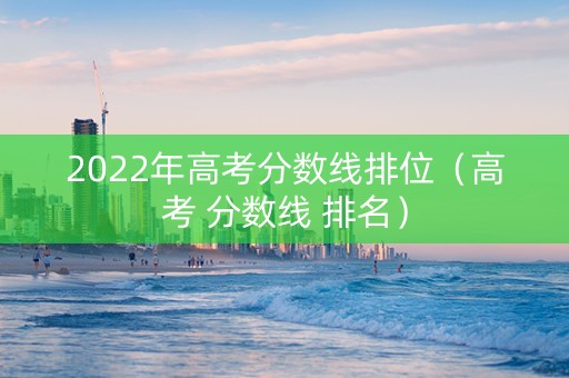 2022年高考分数线排位（高考 分数线 排名）