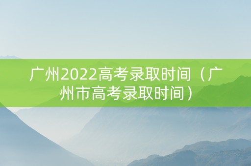 广州2022高考录取时间（广州市高考录取时间）