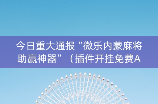 今日重大通报“微乐内蒙麻将助赢神器”（插件开挂免费AI)