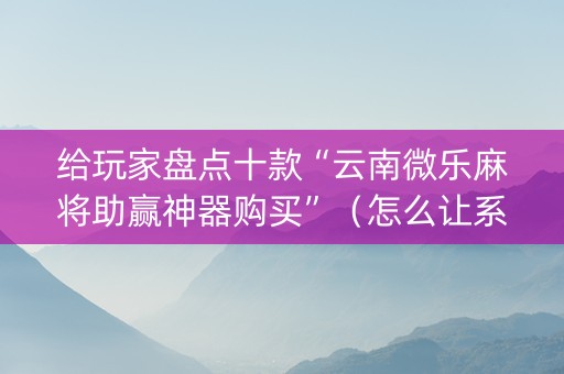 给玩家盘点十款“云南微乐麻将助赢神器购买”（怎么让系统给你发好牌)