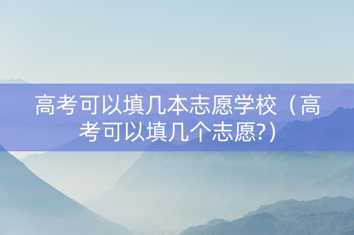 高考可以填几本志愿学校（高考可以填几个志愿?）