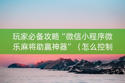 玩家必备攻略“微信小程序微乐麻将助赢神器”（怎么控制输赢)