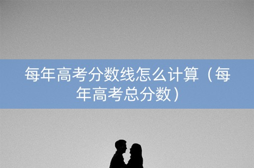 每年高考分数线怎么计算（每年高考总分数）