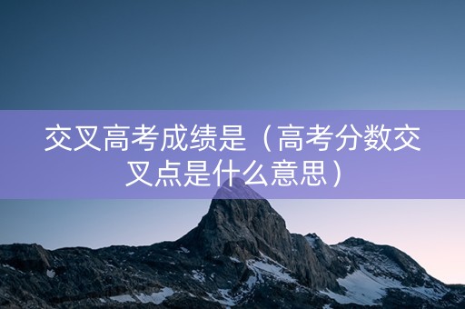 交叉高考成绩是（高考分数交叉点是什么意思）