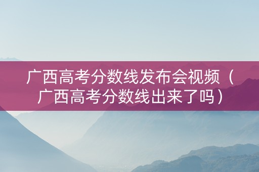 广西高考分数线发布会视频（广西高考分数线出来了吗）