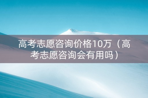 高考志愿咨询价格10万（高考志愿咨询会有用吗）