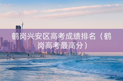 鹤岗兴安区高考成绩排名（鹤岗高考最高分）