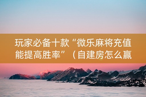 玩家必备十款“微乐麻将充值能提高胜率”（自建房怎么赢)