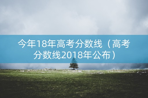 今年18年高考分数线（高考分数线2018年公布）