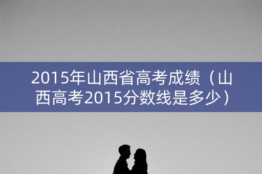 2015年山西省高考成绩（山西高考2015分数线是多少）