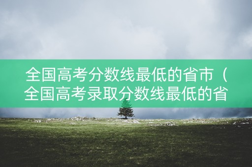 全国高考分数线最低的省市（全国高考录取分数线最低的省份有哪些）
