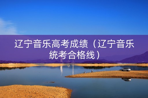 辽宁音乐高考成绩（辽宁音乐统考合格线）