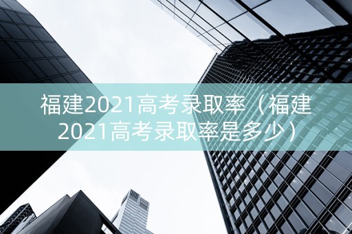 福建2021高考录取率（福建2021高考录取率是多少）