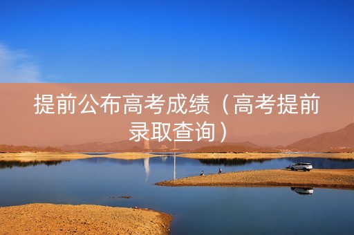 提前公布高考成绩（高考提前录取查询）