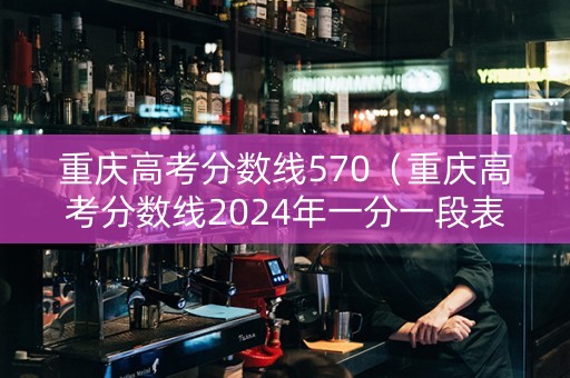 重庆高考分数线570（重庆高考分数线2024年一分一段表）