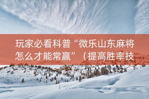 玩家必看科普“微乐山东麻将怎么才能常赢”（提高胜率技巧)
