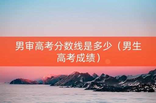 男审高考分数线是多少（男生高考成绩）