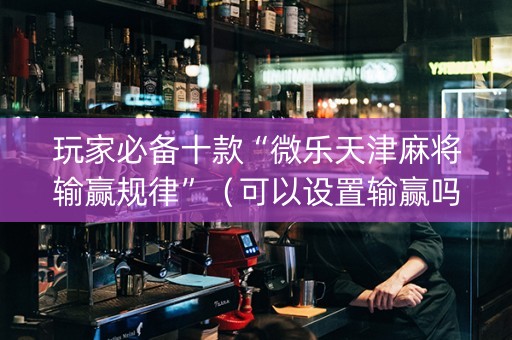 玩家必备十款“微乐天津麻将输赢规律”（可以设置输赢吗)