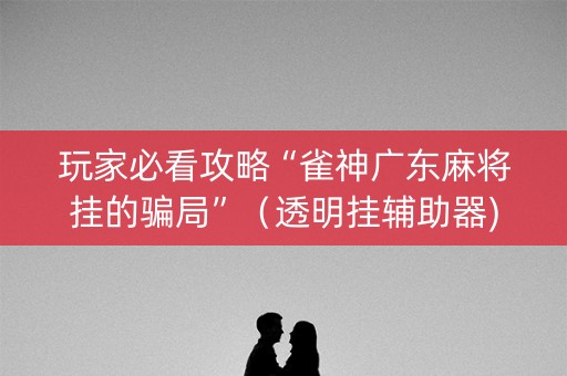 玩家必看攻略“雀神广东麻将挂的骗局”（透明挂辅助器)