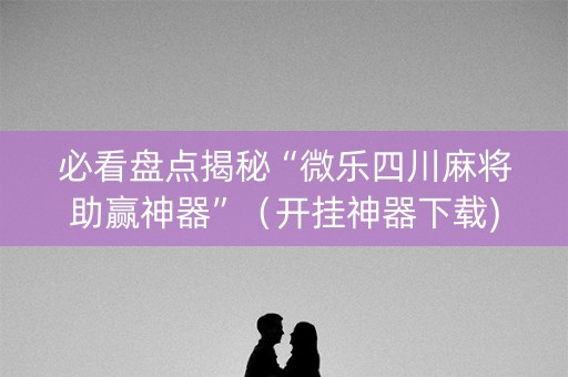 必看盘点揭秘“微乐四川麻将助赢神器”（开挂神器下载)