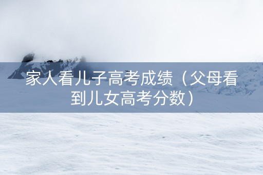 家人看儿子高考成绩（父母看到儿女高考分数）